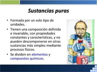 Sustancias puras
• Formada por un solo tipo de
unidades.
• Tienen una composición definida
e invariable, con propiedades
constantes y características, y no
pueden descomponerse en otras
sustancias más simples mediante
procesos físicos.
• Se dividen en elementos y
compuestos químicos.
Prof. Jorge Díaz Galleguillos
 