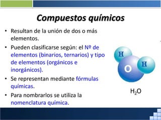 Compuestos químicos
• Resultan de la unión de dos o más
elementos.
• Pueden clasificarse según: el Nº de
elementos (binarios, ternarios) y tipo
de elementos (orgánicos e
inorgánicos).
• Se representan mediante fórmulas
químicas.
• Para nombrarlos se utiliza la
nomenclatura química.
H2O
Prof. Jorge Díaz Galleguillos
 