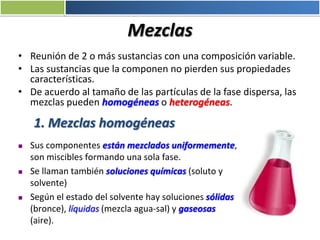 Mezclas
• Reunión de 2 o más sustancias con una composición variable.
• Las sustancias que la componen no pierden sus propiedades
características.
• De acuerdo al tamaño de las partículas de la fase dispersa, las
mezclas pueden homogéneas o heterogéneas.
1. Mezclas homogéneas
 Sus componentes están mezclados uniformemente,
son miscibles formando una sola fase.
 Se llaman también soluciones químicas (soluto y
solvente)
 Según el estado del solvente hay soluciones sólidas
(bronce), líquidas (mezcla agua-sal) y gaseosas
(aire).
 