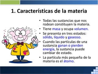 1. Características de la materia
• Todas las sustancias que nos
rodean constituyen la materia.
• Tiene masa y ocupa volumen.
• Se presenta en tres estados:
sólido, líquido y gaseoso.
• Cuando las partículas de una
sustancia ganan o pierden
energía, la sustancia puede
cambiar de estado.
• La partícula más pequeña de la
materia es el átomo.
Prof. Jorge Díaz Galleguillos
 