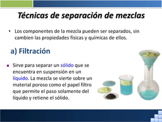 Técnicas de separación de mezclas
• Los componentes de la mezcla pueden ser separados, sin
cambien las propiedades físicas y químicas de ellos.
a) Filtración
 Sirve para separar un sólido que se
encuentra en suspensión en un
líquido. La mezcla se vierte sobre un
material poroso como el papel filtro
que permite el paso solamente del
líquido y retiene el sólido.
Prof. Jorge Díaz Galleguillos
 