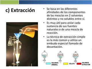 c) Extracción • Se basa en las diferentes
afinidades de los componentes
de las mezclas en 2 solventes
distintos y no solubles entre sí.
• Es muy útil para aislar cada
sustancia de sus fuentes
naturales o de una mezcla de
reacción.
• La técnica de extracción simple
es la más común y utiliza un
embudo especial llamado de
decantación.
 