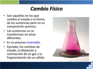 Cambio Físico
• Son aquellos en los que
cambia el estado o la forma
de las sustancias pero no su
composición química,
• Las sustancias no se
transforman en otras
diferentes.
• Es un proceso reversible.
• Ejemplo, los cambios de
estado, la dilatación y
contracción de un gas y la
fragmentación de un sólido.
Prof. Jorge Díaz Galleguillos
 