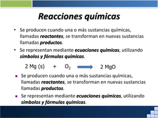 Reacciones químicas
• Se producen cuando una o más sustancias químicas,
llamadas reactantes, se transforman en nuevas sustancias
llamadas productos.
• Se representan mediante ecuaciones químicas, utilizando
símbolos y fórmulas químicas.
2 Mg (s) + O2 2 MgO
 Se producen cuando una o más sustancias químicas,
llamadas reactantes, se transforman en nuevas sustancias
llamadas productos.
 Se representan mediante ecuaciones químicas, utilizando
símbolos y fórmulas químicas.
Prof. Jorge Díaz Galleguillos
 