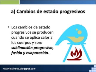a) Cambios de estado progresivos
• Los cambios de estado
progresivos se producen
cuando se aplica calor a
los cuerpos y son:
sublimación progresiva,
fusión y evaporación.
Prof. Jorge Díaz Galleguilloswww.iquimica.blogspot.com
 
