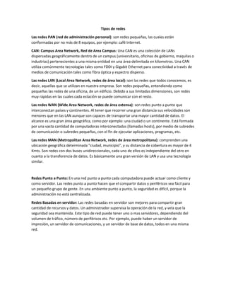 Tipos de redes
Las redes PAN (red de administración personal): son redes pequeñas, las cuales están
conformadas por no más de 8 equipos, por ejemplo: café Internet.
CAN: Campus Area Network, Red de Area Campus: Una CAN es una colección de LANs
dispersadas geográficamente dentro de un campus (universitario, oficinas de gobierno, maquilas o
industrias) pertenecientes a una misma entidad en una área delimitada en kilometros. Una CAN
utiliza comúnmente tecnologías tales como FDDI y Gigabit Ethernet para conectividad a través de
medios de comunicación tales como fibra óptica y espectro disperso.
Las redes LAN (Local Area Network, redes de área local): son las redes que todos conocemos, es
decir, aquellas que se utilizan en nuestra empresa. Son redes pequeñas, entendiendo como
pequeñas las redes de una oficina, de un edificio. Debido a sus limitadas dimensiones, son redes
muy rápidas en las cuales cada estación se puede comunicar con el resto.
Las redes WAN (Wide Area Network, redes de área extensa): son redes punto a punto que
interconectan países y continentes. Al tener que recorrer una gran distancia sus velocidades son
menores que en las LAN aunque son capaces de transportar una mayor cantidad de datos. El
alcance es una gran área geográfica, como por ejemplo: una ciudad o un continente. Está formada
por una vasta cantidad de computadoras interconectadas (llamadas hosts), por medio de subredes
de comunicación o subredes pequeñas, con el fin de ejecutar aplicaciones, programas, etc.
Las redes MAN (Metropolitan Area Network, redes de área metropolitana): comprenden una
ubicación geográfica determinada "ciudad, municipio", y su distancia de cobertura es mayor de 4
Kmts. Son redes con dos buses unidireccionales, cada uno de ellos es independiente del otro en
cuanto a la transferencia de datos. Es básicamente una gran versión de LAN y usa una tecnología
similar.
Redes Punto a Punto: En una red punto a punto cada computadora puede actuar como cliente y
como servidor. Las redes punto a punto hacen que el compartir datos y periféricos sea fácil para
un pequeño grupo de gente. En una ambiente punto a punto, la seguridad es difícil, porque la
administración no está centralizada.
Redes Basadas en servidor: Las redes basadas en servidor son mejores para compartir gran
cantidad de recursos y datos. Un administrador supervisa la operación de la red, y vela que la
seguridad sea mantenida. Este tipo de red puede tener uno o mas servidores, dependiendo del
volumen de tráfico, número de periféricos etc. Por ejemplo, puede haber un servidor de
impresión, un servidor de comunicaciones, y un servidor de base de datos, todos en una misma
red.
 