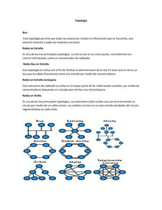 Topología
Bus:
Esta topología permite que todas las estaciones reciban la información que se transmite, una
estación trasmite y todas las restantes escuchan.
Redes en Estrella
Es otra de las tres principales topologías. La red se une en un único punto, normalmente con
control centralizado, como un concentrador de cableado.
Redes Bus en Estrella
Esta topología se utiliza con el fin de facilitar la administración de la red. En este caso la red es un
bus que se cablea físicamente como una estrella por medio de concentradores.
Redes en Estrella Jerárquica
Esta estructura de cableado se utiliza en la mayor parte de las redes locales actuales, por medio de
concentradores dispuestos en cascada para formar una red jerárquica.
Redes en Anillo
Es una de las tres principales topologías. Las estaciones están unidas una con otra formando un
círculo por medio de un cable común. Las señales circulan en un solo sentido alrededor del círculo,
regenerándose en cada nodo.
 
