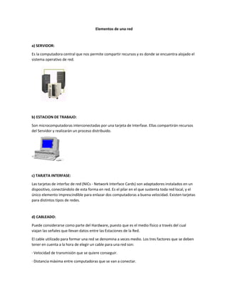 Elementos de una red
a) SERVIDOR:
Es la computadora central que nos permite compartir recursos y es donde se encuentra alojado el
sistema operativo de red.
b) ESTACION DE TRABAJO:
Son microcomputadoras interconectadas por una tarjeta de Interfase. Ellas compartirán recursos
del Servidor y realizarán un proceso distribuido.
c) TARJETA INTERFASE:
Las tarjetas de interfaz de red (NICs - Network Interface Cards) son adaptadores instalados en un
dispositivo, conectándolo de esta forma en red. Es el pilar en el que sustenta toda red local, y el
único elemento imprescindible para enlazar dos computadoras a buena velocidad. Existen tarjetas
para distintos tipos de redes.
d) CABLEADO:
Puede considerarse como parte del Hardware, puesto que es el medio físico a través del cual
viajan las señales que llevan datos entre las Estaciones de la Red.
El cable utilizado para formar una red se denomina a veces medio. Los tres factores que se deben
tener en cuenta a la hora de elegir un cable para una red son:
· Velocidad de transmisión que se quiere conseguir.
· Distancia máxima entre computadoras que se van a conectar.
 