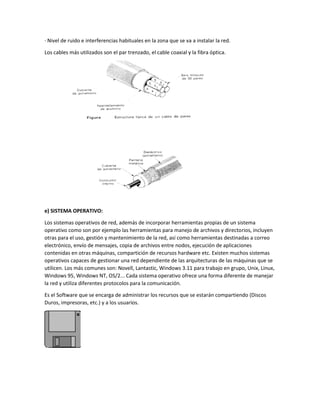 · Nivel de ruido e interferencias habituales en la zona que se va a instalar la red.
Los cables más utilizados son el par trenzado, el cable coaxial y la fibra óptica.
e) SISTEMA OPERATIVO:
Los sistemas operativos de red, además de incorporar herramientas propias de un sistema
operativo como son por ejemplo las herramientas para manejo de archivos y directorios, incluyen
otras para el uso, gestión y mantenimiento de la red, así como herramientas destinadas a correo
electrónico, envío de mensajes, copia de archivos entre nodos, ejecución de aplicaciones
contenidas en otras máquinas, compartición de recursos hardware etc. Existen muchos sistemas
operativos capaces de gestionar una red dependiente de las arquitecturas de las máquinas que se
utilicen. Los más comunes son: Novell, Lantastic, Windows 3.11 para trabajo en grupo, Unix, Linux,
Windows 95, Windows NT, OS/2... Cada sistema operativo ofrece una forma diferente de manejar
la red y utiliza diferentes protocolos para la comunicación.
Es el Software que se encarga de administrar los recursos que se estarán compartiendo (Discos
Duros, impresoras, etc.) y a los usuarios.
 
