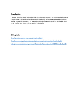 Conclusión:
Las redes informáticas son muy importantes ya que forman parte vital en el funcionamiento de las
computadoras. Las computadoras son de suma importancia en nuestra vida, ya sea en el ámbito
laboral, estudiantil, social, etc. y así se podría seguir mencionando una enorme cantidad de áreas
en las que las redes de computadoras están involucradas.
Bibliografía:
http://definicion.de/red-informatica/#ixzz3kn8eGUkC
http://www.monografias.com/trabajos14/tipos-redes/tipos-redes.shtml#ixzz3kn9pg8tH
http://www.monografias.com/trabajos14/tipos-redes/tipos-redes.shtml#TOPOL#ixzz3knCpv23F
 
