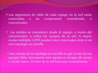 Los segmentos de cable de cada equipo en la red están
  conectados a       un    componente      centralizado,   o
  concentrador.

 Las señales se transmiten desde el equipo, a través del
  concentrador, a todos los equipos de la red. A mayor
  escala múltiples LANS pueden estar conectadas entre sí en
  una topología en estrella.

Una ventaja de la topología en estrella es que si uno de sus
  equipos falla, únicamente este equipo es incapaz de enviar
  o recibir datos. El resto de la red funciona normalmente.
 