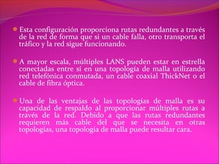 Esta configuración proporciona rutas redundantes a través
 de la red de forma que si un cable falla, otro transporta el
 tráfico y la red sigue funcionando.

A mayor escala, múltiples LANS pueden estar en estrella
 conectadas entre sí en una topología de malla utilizando
 red telefónica conmutada, un cable coaxial ThickNet o el
 cable de fibra óptica.

Una de las ventajas de las topologías de malla es su
 capacidad de respaldo al proporcionar múltiples rutas a
 través de la red. Debido a que las rutas redundantes
 requieren más cable del que se necesita en otras
 topologías, una topología de malla puede resultar cara.
 
