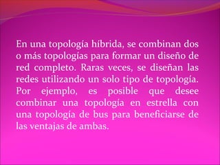 En una topología híbrida, se combinan dos
o más topologías para formar un diseño de
red completo. Raras veces, se diseñan las
redes utilizando un solo tipo de topología.
Por ejemplo, es posible que desee
combinar una topología en estrella con
una topología de bus para beneficiarse de
las ventajas de ambas.
 