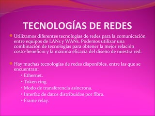 TECNOLOGÍAS DE REDES
Utilizamos diferentes tecnologías de redes para la comunicación
  entre equipos de LANs y WANs. Podemos utilizar una
  combinación de tecnologías para obtener la mejor relación
  costo-beneficio y la máxima eficacia del diseño de nuestra red.

Hay muchas tecnologías de redes disponibles, entre las que se
  encuentran:
     • Ethernet.
     • Token ring.
     • Modo de transferencia asíncrona.
     • Interfaz de datos distribuidos por fibra.
     • Frame relay.
 