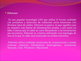 Ethernet

  Es una popular tecnología LAN que utiliza el Acceso múltiple
 con portadora y detección de colisiones entre estaciones con
 diversos tipos de cables. Ethernet es pasivo, lo que significa que
 no requiere una fuente de alimentación propia, y por tanto no
 falla a menos que el cable se corte físicamente o su terminación
 sea incorrecta. Ethernet se conecta utilizando una topología de
 bus en la que el cable está terminado en ambos extremos.

  Ethernet utiliza múltiples protocolos de comunicación y puede
 conectar entornos informáticos heterogéneos, incluyendo
 Netware, Unix, Windows y Macintosh.
 