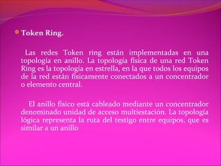 Token Ring.

  Las redes Token ring están implementadas en una
 topología en anillo. La topología física de una red Token
 Ring es la topología en estrella, en la que todos los equipos
 de la red están físicamente conectados a un concentrador
 o elemento central.

   El anillo físico está cableado mediante un concentrador
 denominado unidad de acceso multiestación. La topología
 lógica representa la ruta del testigo entre equipos, que es
 similar a un anillo
 