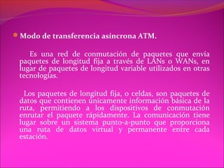 Modo de transferencia asíncrona ATM.

    Es una red de conmutación de paquetes que envía
 paquetes de longitud fija a través de LANs o WANs, en
 lugar de paquetes de longitud variable utilizados en otras
 tecnologías.

   Los paquetes de longitud fija, o celdas, son paquetes de
 datos que contienen únicamente información básica de la
 ruta, permitiendo a los dispositivos de conmutación
 enrutar el paquete rápidamente. La comunicación tiene
 lugar sobre un sistema punto-a-punto que proporciona
 una ruta de datos virtual y permanente entre cada
 estación.
 