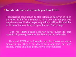Interfaz de datos distribuida por fibra FDDI.

  Proporciona conexiones de alta velocidad para varios tipos
 de redes. FDDI fue diseñado para su uso con equipos que
 requieren velocidades mayores que los 10 Mbps disponibles
 de Ethernet o los 4 Mbps disponibles de Token Ring.

    Una red FDDI puede soportar varias LANs de baja
 capacidad que requieren un backbone de alta velocidad.

    Una red FDDI está formada por dos flujos de datos
 similares que fluyen en direcciones opuestas por dos
 anillos. Existe un anillo primario y otro secundario
 