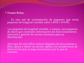 Frame Relay.

    Es una red de conmutación de paquetes que envía
 paquetes de longitud variable sobre LANS o WANS.

 Los paquetes de longitud variable, o tramas, son paquetes
 de datos que contienen información de direccionamiento
 adicional y gestión de errores necesaria para su
 distribución.

 Este tipo de red utiliza enlaces digitales de área extensa o
 fibra óptica y ofrece un acceso rápido a la transferencia de
 datos en los que se paga únicamente por lo que se
 necesita.
 
