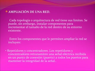 AMPLIACIÓN DE UNA RED.

   Cada topología o arquitectura de red tiene sus límites. Se
  puede, sin embargo, instalar componentes para
  incrementar el tamaño de la red dentro de su entorno
  existente.

   Entre los componentes que le permiten ampliar la red se
  incluyen:

• Repetidores y concentradores .Los repetidores y
   concentradores retransmiten una señal eléctrica recibida
   en un punto de conexión (puerto) a todos los puertos para
   mantener la integridad de la señal..
 