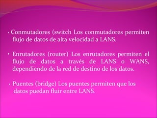 •   Conmutadores (switch Los conmutadores permiten
    flujo de datos de alta velocidad a LANS.

• Enrutadores (router) Los enrutadores permiten el
  flujo de datos a través de LANS o WANS,
  dependiendo de la red de destino de los datos.

•   Puentes (bridge) Los puentes permiten que los
    datos puedan fluir entre LANS.
 