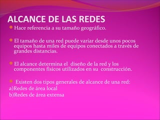 ALCANCE DE LAS REDES
Hace referencia a su tamaño geográfico.

El tamaño de una red puede variar desde unos pocos
  equipos hasta miles de equipos conectados a través de
  grandes distancias.

El alcance determina el diseño de la red y los
  componentes físicos utilizados en su construcción.

 Existen dos tipos generales de alcance de una red:
a)Redes de área local
b)Redes de área extensa
 