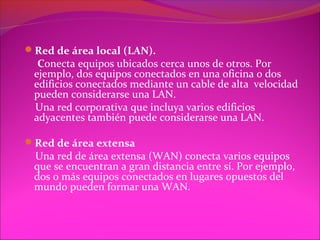 Red de área local (LAN).
  Conecta equipos ubicados cerca unos de otros. Por
 ejemplo, dos equipos conectados en una oficina o dos
 edificios conectados mediante un cable de alta velocidad
 pueden considerarse una LAN.
 Una red corporativa que incluya varios edificios
 adyacentes también puede considerarse una LAN.

Red de área extensa
 Una red de área extensa (WAN) conecta varios equipos
 que se encuentran a gran distancia entre sí. Por ejemplo,
 dos o más equipos conectados en lugares opuestos del
 mundo pueden formar una WAN.
 