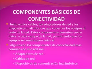 COMPONENTES BÁSICOS DE
        CONECTIVIDAD
 Incluyen los cables, los adaptadores de red y los
 dispositivos inalámbricos que conectan los equipos al
 resto de la red. Estos componentes permiten enviar
 datos a cada equipo de la red, permitiendo que los
 equipos se comuniquen entre sí.
 Algunos de los componentes de conectividad más
 comunes de una red son:
    • Adaptadores de red.
    • Cables de red.
    • Dispositivos de comunicación inalámbricos.
 