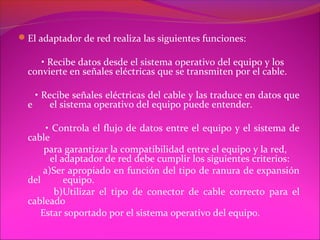 El adaptador de red realiza las siguientes funciones:

     • Recibe datos desde el sistema operativo del equipo y los
  convierte en señales eléctricas que se transmiten por el cable.

    • Recibe señales eléctricas del cable y las traduce en datos que
  e     el sistema operativo del equipo puede entender.

       • Controla el flujo de datos entre el equipo y el sistema de
  cable
      para garantizar la compatibilidad entre el equipo y la red,
        el adaptador de red debe cumplir los siguientes criterios:
      a)Ser apropiado en función del tipo de ranura de expansión
  del       equipo.
         b)Utilizar el tipo de conector de cable correcto para el
  cableado
     Estar soportado por el sistema operativo del equipo.
 