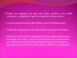 Todos los equipos de una red están unidos a un cable
  continuo, o segmento, que los conecta en línea recta.

Los dos extremos del cable deben tener terminaciones.

Todos los adaptadores de red reciben el paquete de datos.

Debido a la forma de transmisión de las señales eléctricas a
  través de este cable, sus extremos deben estar terminados
  por dispositivos de hardware denominados terminadores,
  que actúan como límites de la señal y definen el segmento.
 