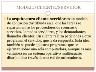 MODELO CLIENTE/SERVIDOR

 La arquitectura cliente-servidor es un modelo
 de aplicación distribuida en el que las tareas se
 reparten entre los proveedores de recursos o
 servicios, llamados servidores, y los demandantes,
 llamados clientes. Un cliente realiza peticiones a otro
 programa, el servidor, que le da respuesta. Esta idea
 también se puede aplicar a programas que se
 ejecutan sobre una sola computadora, aunque es más
 ventajosa en un sistema operativo multiusuario
 distribuido a través de una red de ordenadores.
 