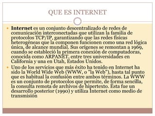 QUE ES INTERNET

 Internet es un conjunto descentralizado de redes de
  comunicación interconectadas que utilizan la familia de
  protocolos TCP/IP, garantizando que las redes físicas
  heterogéneas que la componen funcionen como una red lógica
  única, de alcance mundial. Sus orígenes se remontan a 1969,
  cuando se estableció la primera conexión de computadoras,
  conocida como ARPANET, entre tres universidades en
  California y una en Utah, Estados Unidos.
 Uno de los servicios que más éxito ha tenido en Internet ha
  sido la World Wide Web (WWW, o "la Web"), hasta tal punto
  que es habitual la confusión entre ambos términos. La WWW
  es un conjunto de protocolos que permite, de forma sencilla,
  la consulta remota de archivos de hipertexto. Ésta fue un
  desarrollo posterior (1990) y utiliza Internet como medio de
  transmisión
 