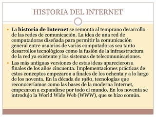 HISTORIA DEL INTERNET

 La historia de Internet se remonta al temprano desarrollo
  de las redes de comunicación. La idea de una red de
  computadoras diseñada para permitir la comunicación
  general entre usuarios de varias computadoras sea tanto
  desarrollos tecnológicos como la fusión de la infraestructura
  de la red ya existente y los sistemas de telecomunicaciones.
 Las más antiguas versiones de estas ideas aparecieron a
  finales de los años cincuenta. Implementaciones prácticas de
  estos conceptos empezaron a finales de los ochenta y a lo largo
  de los noventa. En la década de 1980, tecnologías que
  reconoceríamos como las bases de la moderna Internet,
  empezaron a expandirse por todo el mundo. En los noventa se
  introdujo la World Wide Web (WWW), que se hizo común.
 