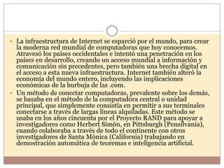  La infraestructura de Internet se esparció por el mundo, para crear
  la moderna red mundial de computadoras que hoy conocemos.
  Atravesó los países occidentales e intentó una penetración en los
  países en desarrollo, creando un acceso mundial a información y
  comunicación sin precedentes, pero también una brecha digital en
  el acceso a esta nueva infraestructura. Internet también alteró la
  economía del mundo entero, incluyendo las implicaciones
  económicas de la burbuja de las .com.
 Un método de conectar computadoras, prevalente sobre los demás,
  se basaba en el método de la computadora central o unidad
  principal, que simplemente consistía en permitir a sus terminales
  conectarse a través de largas líneas alquiladas. Este método se
  usaba en los años cincuenta por el Proyecto RAND para apoyar a
  investigadores como Herbert Simón, en Pittsburgh (Pensilvania),
  cuando colaboraba a través de todo el continente con otros
  investigadores de Santa Mónica (California) trabajando en
  demostración automática de teoremas e inteligencia artificial.
 