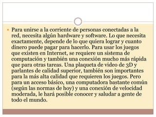  Para unirse a la corriente de personas conectadas a la
 red, necesita algún hardware y software. Lo que necesita
 exactamente, depende de lo que quiera lograr y cuanto
 dinero puede pagar para hacerlo. Para usar los juegos
 que existen en Internet, se requiere un sistema de
 computación y también una conexión mucho más rápida
 que para otras tareas. Una plaqueta de video de 3D y
 parlantes de calidad superior, también son importantes
 para la más alta calidad que requieren los juegos. Pero
 para un acceso básico, una computadora bastante común
 (según las normas de hoy) y una conexión de velocidad
 moderada, le hará posible conocer y saludar a gente de
 todo el mundo.
 