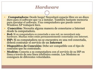 Hardware

  Computadora: Desde luego! Necesitará espacio libre en un disco
  duro para el software que va a instalar. También bastante memoria
  para ejecutar el software. Una computadora que puede correr
  Windows XP trabajará bien.
 Conexión: Necesita alguna manera de conectarse a Internet
  desde la computadora.
 Red: Si su computadora es conectada a una red, no necesitará más
    hardware. Muchas redes están permanentemente conectadas con Internet.
 ISP: Si su computadora no se encuentra en una red conectada,
  deberá contratar el servicio de un Internet
 Dispositivo de Conexión: Debe ser compatible con el tipo de
  conexión que ha contratado.
 Modém: Conecta a su computadora con el servicio de su ISP en
  línea a través de una línea telefónica común. Los Modems se
  consiguen de diferentes velocidades.
 