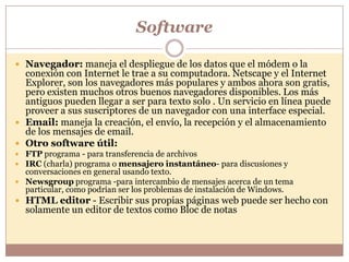Software

 Navegador: maneja el despliegue de los datos que el módem o la
  conexión con Internet le trae a su computadora. Netscape y el Internet
  Explorer, son los navegadores más populares y ambos ahora son gratis,
  pero existen muchos otros buenos navegadores disponibles. Los más
  antiguos pueden llegar a ser para texto solo . Un servicio en línea puede
  proveer a sus suscriptores de un navegador con una interface especial.
 Email: maneja la creación, el envío, la recepción y el almacenamiento
  de los mensajes de email.
 Otro software útil:
 FTP programa - para transferencia de archivos
 IRC (charla) programa o mensajero instantáneo- para discusiones y
  conversaciones en general usando texto.
 Newsgroup programa -para intercambio de mensajes acerca de un tema
  particular, como podrían ser los problemas de instalación de Windows.
 HTML editor - Escribir sus propias páginas web puede ser hecho con
  solamente un editor de textos como Bloc de notas
 