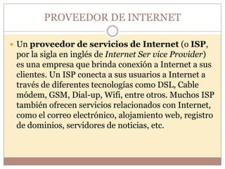 PROVEEDOR DE INTERNET

 Un proveedor de servicios de Internet (o ISP,
 por la sigla en inglés de Internet Ser vice Provider)
 es una empresa que brinda conexión a Internet a sus
 clientes. Un ISP conecta a sus usuarios a Internet a
 través de diferentes tecnologías como DSL, Cable
 módem, GSM, Dial-up, Wifi, entre otros. Muchos ISP
 también ofrecen servicios relacionados con Internet,
 como el correo electrónico, alojamiento web, registro
 de dominios, servidores de noticias, etc.
 