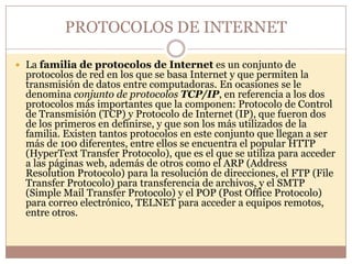PROTOCOLOS DE INTERNET

 La familia de protocolos de Internet es un conjunto de
  protocolos de red en los que se basa Internet y que permiten la
  transmisión de datos entre computadoras. En ocasiones se le
  denomina conjunto de protocolos TCP/IP, en referencia a los dos
  protocolos más importantes que la componen: Protocolo de Control
  de Transmisión (TCP) y Protocolo de Internet (IP), que fueron dos
  de los primeros en definirse, y que son los más utilizados de la
  familia. Existen tantos protocolos en este conjunto que llegan a ser
  más de 100 diferentes, entre ellos se encuentra el popular HTTP
  (HyperText Transfer Protocolo), que es el que se utiliza para acceder
  a las páginas web, además de otros como el ARP (Address
  Resolution Protocolo) para la resolución de direcciones, el FTP (File
  Transfer Protocolo) para transferencia de archivos, y el SMTP
  (Simple Mail Transfer Protocolo) y el POP (Post Office Protocolo)
  para correo electrónico, TELNET para acceder a equipos remotos,
  entre otros.
 