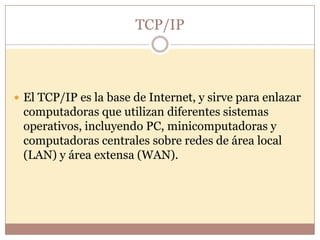 TCP/IP



 El TCP/IP es la base de Internet, y sirve para enlazar
 computadoras que utilizan diferentes sistemas
 operativos, incluyendo PC, minicomputadoras y
 computadoras centrales sobre redes de área local
 (LAN) y área extensa (WAN).
 