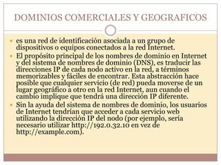 DOMINIOS COMERCIALES Y GEOGRAFICOS

 es una red de identificación asociada a un grupo de
  dispositivos o equipos conectados a la red Internet.
 El propósito principal de los nombres de dominio en Internet
  y del sistema de nombres de dominio (DNS), es traducir las
  direcciones IP de cada nodo activo en la red, a términos
  memorizables y fáciles de encontrar. Esta abstracción hace
  posible que cualquier servicio (de red) pueda moverse de un
  lugar geográfico a otro en la red Internet, aun cuando el
  cambio implique que tendrá una dirección IP diferente.
 Sin la ayuda del sistema de nombres de dominio, los usuarios
  de Internet tendrían que acceder a cada servicio web
  utilizando la dirección IP del nodo (por ejemplo, sería
  necesario utilizar http://192.0.32.10 en vez de
  http://example.com).
 