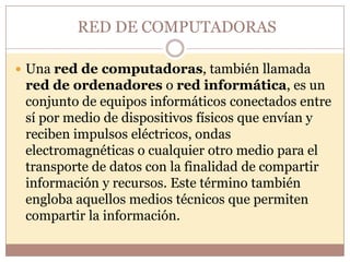 RED DE COMPUTADORAS

 Una red de computadoras, también llamada
 red de ordenadores o red informática, es un
 conjunto de equipos informáticos conectados entre
 sí por medio de dispositivos físicos que envían y
 reciben impulsos eléctricos, ondas
 electromagnéticas o cualquier otro medio para el
 transporte de datos con la finalidad de compartir
 información y recursos. Este término también
 engloba aquellos medios técnicos que permiten
 compartir la información.
 