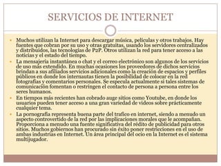 SERVICIOS DE INTERNET

 Muchos utilizan la Internet para descargar música, películas y otros trabajos. Hay
  fuentes que cobran por su uso y otras gratuitas, usando los servidores centralizados
  y distribuidos, las tecnologías de P2P. Otros utilizan la red para tener acceso a las
  noticias y el estado del tiempo.
 La mensajería instantánea o chat y el correo electrónico son algunos de los servicios
  de uso más extendido. En muchas ocasiones los proveedores de dichos servicios
  brindan a sus afiliados servicios adicionales como la creación de espacios y perfiles
  públicos en donde los internautas tienen la posibilidad de colocar en la red
  fotografías y comentarios personales. Se especula actualmente si tales sistemas de
  comunicación fomentan o restringen el contacto de persona a persona entre los
  seres humanos.
 En tiempos más recientes han cobrado auge sitios como Youtube, en donde los
  usuarios pueden tener acceso a una gran variedad de videos sobre prácticamente
  cualquier tema.
 La pornografía representa buena parte del trafico en internet, siendo a menudo un
  aspecto controvertido de la red por las implicaciones morales que le acompañan.
  Proporciona a menudo una fuente significativa del rédito de publicidad para otros
  sitios. Muchos gobiernos han procurado sin éxito poner restricciones en el uso de
  ambas industrias en Internet. Un área principal del ocio en la Internet es el sistema
  multijugador.
 