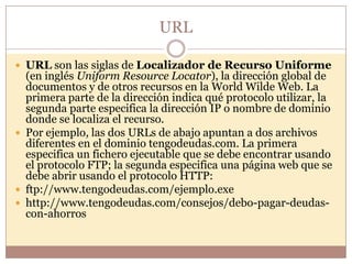 URL

 URL son las siglas de Localizador de Recurso Uniforme
  (en inglés Uniform Resource Locator), la dirección global de
  documentos y de otros recursos en la World Wilde Web. La
  primera parte de la dirección indica qué protocolo utilizar, la
  segunda parte especifica la dirección IP o nombre de dominio
  donde se localiza el recurso.
 Por ejemplo, las dos URLs de abajo apuntan a dos archivos
  diferentes en el dominio tengodeudas.com. La primera
  especifica un fichero ejecutable que se debe encontrar usando
  el protocolo FTP; la segunda especifica una página web que se
  debe abrir usando el protocolo HTTP:
 ftp://www.tengodeudas.com/ejemplo.exe
 http://www.tengodeudas.com/consejos/debo-pagar-deudas-
  con-ahorros
 