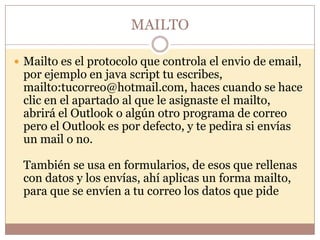 MAILTO

 Mailto es el protocolo que controla el envio de email,
 por ejemplo en java script tu escribes,
 mailto:tucorreo@hotmail.com, haces cuando se hace
 clic en el apartado al que le asignaste el mailto,
 abrirá el Outlook o algún otro programa de correo
 pero el Outlook es por defecto, y te pedira si envías
 un mail o no.

 También se usa en formularios, de esos que rellenas
 con datos y los envías, ahí aplicas un forma mailto,
 para que se envíen a tu correo los datos que pide
 