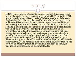 HTTP://

 HTTP (en español protocolo de transferencia de hipertexto) es el
  protocolo usado en cada transacción de la World Wilde Web. HTTP
  fue desarrollado por el World Wilde Web Consortium y la Internet
  Engineering Task Force, colaboración que culminó en 1999 con la
  publicación de una serie de RFC, el más importante de ellos es el
  RFC 2616 que especifica la versión 1.1. HTTP define la sintaxis y la
  semántica que utilizan los elementos de software de la arquitectura
  web (clientes, servidores, proxies) para comunicarse. Es un
  protocolo orientado a transacciones y sigue el esquema petición-
  respuesta entre un cliente y un servidor. Al cliente que efectúa la
  petición (un navegador web o un spider) se lo conoce como "user
  agente" (agente del usuario). A la información transmitida se la
  llama recurso y se la identifica mediante un localizador uniforme de
  recursos (URL). Los recursos pueden ser archivos, el resultado de la
  ejecución de un programa, una consulta a una base de datos, la
  traducción automática de un documento, etc.
 