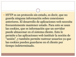  HTTP es un protocolo sin estado, es decir, que no
 guarda ninguna información sobre conexiones
 anteriores. El desarrollo de aplicaciones web necesita
 frecuentemente mantener estado. Para esto se usan
 las cookies, que es información que un servidor
 puede almacenar en el sistema cliente. Esto le
 permite a las aplicaciones web instituir la noción de
 "sesión", y también permite rastrear usuarios ya que
 las cookies pueden guardarse en el cliente por
 tiempo indeterminado.
 