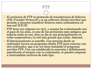 FTP

 El acrónimo de FTP es protocolo de transferencia de ficheros
  (File Transfer Protocol) y es un software cliente/servidor que
  permite a usuarios transferir ficheros entre ordenadores en
  una red TCP/IP.
 FTP tiene sus orígenes en 1971, y aunque ha evolucionado con
  el paso de los años, es uno de los protocolos más antiguos que
  todavía están en uso. Hoy en día se usa principalmente en
  redes corporativas y la red más grande que existe, Internet.
 El funcionamiento es sencillo. Una persona desde su
  ordenador invoca un programa cliente FTP para conectar con
  otro ordenador, que a su vez tiene instalado el programa
  servidor FTP. Una vez establecida la conexión y debidamente
  autenticado el usuario con su contraseña, se pueden empezar
  a intercambiar archivos de todo tipo.
 