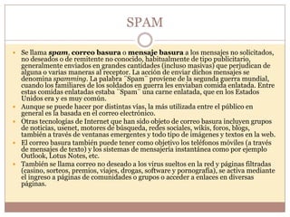 SPAM

 Se llama spam, correo basura o mensaje basura a los mensajes no solicitados,
    no deseados o de remitente no conocido, habitualmente de tipo publicitario,
    generalmente enviados en grandes cantidades (incluso masivas) que perjudican de
    alguna o varias maneras al receptor. La acción de enviar dichos mensajes se
    denomina spamming. La palabra ¨Spam¨ proviene de la segunda guerra mundial,
    cuando los familiares de los soldados en guerra les enviaban comida enlatada. Entre
    estas comidas enlatadas estaba ¨Spam¨ una carne enlatada, que en los Estados
    Unidos era y es muy común.
   Aunque se puede hacer por distintas vías, la más utilizada entre el público en
    general es la basada en el correo electrónico.
   Otras tecnologías de Internet que han sido objeto de correo basura incluyen grupos
    de noticias, usenet, motores de búsqueda, redes sociales, wikis, foros, blogs,
    también a través de ventanas emergentes y todo tipo de imágenes y textos en la web.
   El correo basura también puede tener como objetivo los teléfonos móviles (a través
    de mensajes de texto) y los sistemas de mensajería instantánea como por ejemplo
    Outlook, Lotus Notes, etc.
   También se llama correo no deseado a los virus sueltos en la red y páginas filtradas
    (casino, sorteos, premios, viajes, drogas, software y pornografía), se activa mediante
    el ingreso a páginas de comunidades o grupos o acceder a enlaces en diversas
    páginas.
 