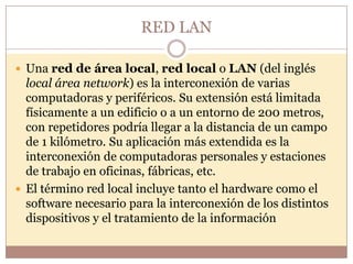 RED LAN

 Una red de área local, red local o LAN (del inglés
  local área network) es la interconexión de varias
  computadoras y periféricos. Su extensión está limitada
  físicamente a un edificio o a un entorno de 200 metros,
  con repetidores podría llegar a la distancia de un campo
  de 1 kilómetro. Su aplicación más extendida es la
  interconexión de computadoras personales y estaciones
  de trabajo en oficinas, fábricas, etc.
 El término red local incluye tanto el hardware como el
  software necesario para la interconexión de los distintos
  dispositivos y el tratamiento de la información
 